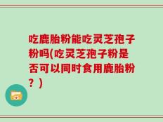 吃鹿胎粉能吃灵芝孢子粉吗(吃灵芝孢子粉是否可以同时食用鹿胎粉？)