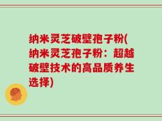 纳米灵芝破壁孢子粉(纳米灵芝孢子粉：超越破壁技术的高品质养生选择)