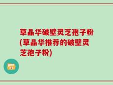 草晶华破壁灵芝孢子粉(草晶华推荐的破壁灵芝孢子粉)
