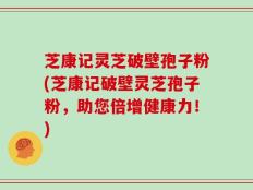 芝康记灵芝破壁孢子粉(芝康记破壁灵芝孢子粉，助您倍增健康力！)