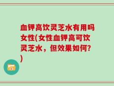 血钾高饮灵芝水有用吗女性(女性血钾高可饮灵芝水，但效果如何？)
