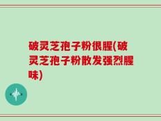 破灵芝孢子粉很腥(破灵芝孢子粉散发强烈腥味)