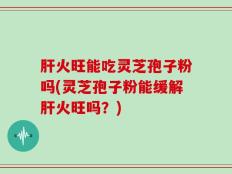 肝火旺能吃灵芝孢子粉吗(灵芝孢子粉能缓解肝火旺吗？)