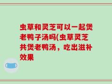 虫草和灵芝可以一起煲老鸭子汤吗(虫草灵芝共煲老鸭汤，吃出滋补效果