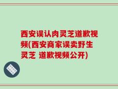西安误认肉灵芝道歉视频(西安商家误卖野生灵芝 道歉视频公开)