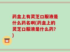药盒上有灵芝口服液是什么药名啊(药盒上的灵芝口服液是什么药？)