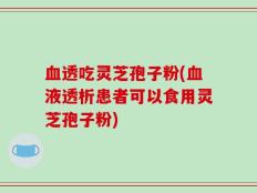 血透吃灵芝孢子粉(血液透析患者可以食用灵芝孢子粉)
