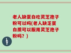老人缺蛋白吃灵芝孢子粉可以吗(老人缺乏蛋白质可以服用灵芝孢子粉吗？)