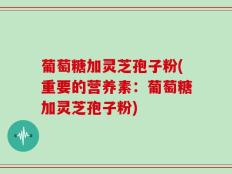 葡萄糖加灵芝孢子粉(重要的营养素：葡萄糖加灵芝孢子粉)