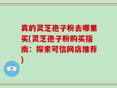 真的灵芝孢子粉去哪里买(灵芝孢子粉购买指南：探索可信网店推荐)
