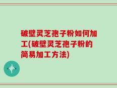 破壁灵芝孢子粉如何加工(破壁灵芝孢子粉的简易加工方法)