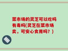 菜市场的灵芝可以吃吗有毒吗(灵芝在菜市场卖，可安心食用吗？)
