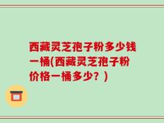 西藏灵芝孢子粉多少钱一桶(西藏灵芝孢子粉价格一桶多少？)