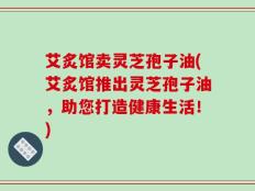 艾炙馆卖灵芝孢子油(艾炙馆推出灵芝孢子油，助您打造健康生活！)
