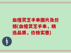 血檀灵芝手串图片及价格(血檀灵芝手串，精选品质，价格实惠)