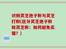 识别灵芝孢子粉与灵芝打粉(区分灵芝孢子粉和灵芝粉：如何避免买错？)