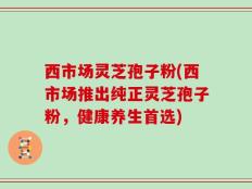 西市场灵芝孢子粉(西市场推出纯正灵芝孢子粉，健康养生首选)