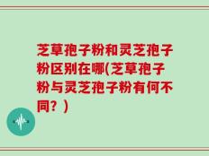 芝草孢子粉和灵芝孢子粉区别在哪(芝草孢子粉与灵芝孢子粉有何不同？)