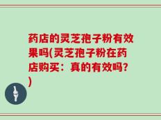 药店的灵芝孢子粉有效果吗(灵芝孢子粉在药店购买：真的有效吗？)