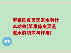 苹果陈皮灵芝煮水有什么功效(苹果陈皮灵芝煮水的功效与作用)