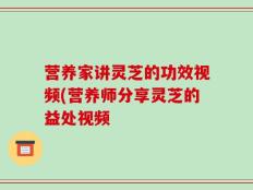 营养家讲灵芝的功效视频(营养师分享灵芝的益处视频