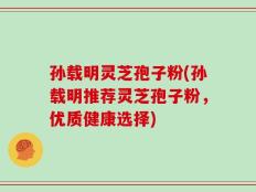 孙载明灵芝孢子粉(孙载明推荐灵芝孢子粉，优质健康选择)