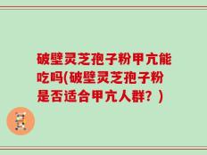 破壁灵芝孢子粉甲亢能吃吗(破壁灵芝孢子粉是否适合甲亢人群？)