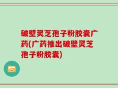 破壁灵芝孢子粉胶囊广药(广药推出破壁灵芝孢子粉胶囊)