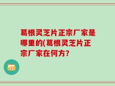 葛根灵芝片正宗厂家是哪里的(葛根灵芝片正宗厂家在何方？