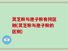 灵芝粉与孢子粉有何区别(灵芝粉与孢子粉的区别)