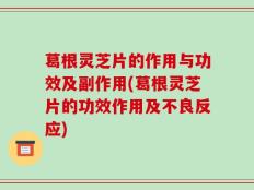 葛根灵芝片的作用与功效及副作用(葛根灵芝片的功效作用及不良反应)