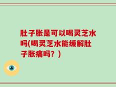 肚子胀是可以喝灵芝水吗(喝灵芝水能缓解肚子胀痛吗？)