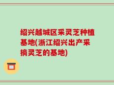 绍兴越城区采灵芝种植基地(浙江绍兴出产采摘灵芝的基地)