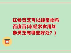 红参灵芝可以经常吃吗百度百科(经常食用红参灵芝有哪些好处？)