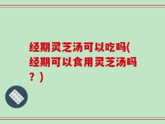 经期灵芝汤可以吃吗(经期可以食用灵芝汤吗？)