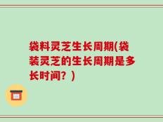 袋料灵芝生长周期(袋装灵芝的生长周期是多长时间？)