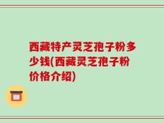 西藏特产灵芝孢子粉多少钱(西藏灵芝孢子粉价格介绍)