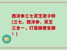 西洋参三七灵芝孢子粉(三七、西洋参、灵芝三合一，打造健康宝藏！)