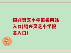 绍兴灵芝小学报名网站入口(绍兴灵芝小学报名入口)