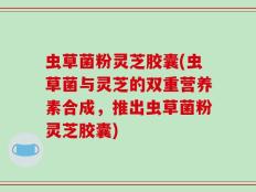 虫草菌粉灵芝胶囊(虫草菌与灵芝的双重营养素合成，推出虫草菌粉灵芝胶囊)