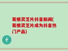 葛根灵芝片抖音新闻(葛根灵芝片成为抖音热门产品)