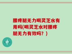 腰疼腿无力喝灵芝水有用吗(喝灵芝水对腰疼腿无力有效吗？)