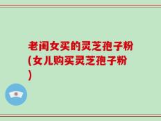 老闺女买的灵芝孢子粉(女儿购买灵芝孢子粉)