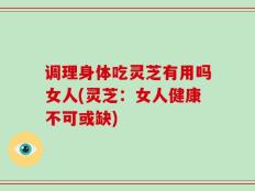 调理身体吃灵芝有用吗女人(灵芝：女人健康不可或缺)