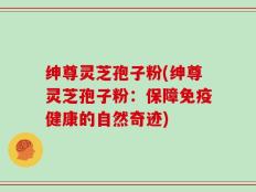 绅尊灵芝孢子粉(绅尊灵芝孢子粉：保障免疫健康的自然奇迹)