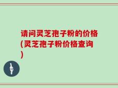 请问灵芝孢子粉的价格(灵芝孢子粉价格查询)