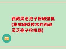 西藏灵芝孢子粉破壁机(集成破壁技术的西藏灵芝孢子粉机器)