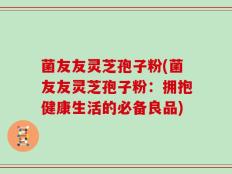 菌友友灵芝孢子粉(菌友友灵芝孢子粉：拥抱健康生活的必备良品)