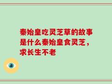 秦始皇吃灵芝草的故事是什么秦始皇食灵芝，求长生不老