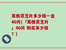 葛根灵芝片多少钱一盒40片(「葛根灵芝片」40片 购买多少钱？)